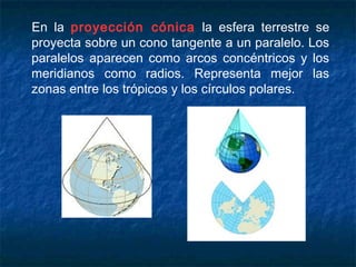 En la proyección cónica la esfera terrestre se
proyecta sobre un cono tangente a un paralelo. Los
paralelos aparecen como arcos concéntricos y los
meridianos como radios. Representa mejor las
zonas entre los trópicos y los círculos polares.
 