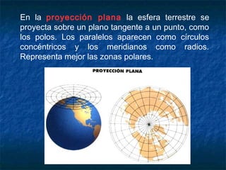 En la proyección plana la esfera terrestre se
proyecta sobre un plano tangente a un punto, como
los polos. Los paralelos aparecen como círculos
concéntricos y los meridianos como radios.
Representa mejor las zonas polares.
 