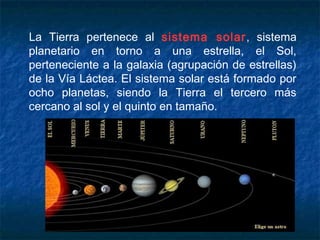 La Tierra pertenece al sistema solar, sistema
planetario en torno a una estrella, el Sol,
perteneciente a la galaxia (agrupación de estrellas)
de la Vía Láctea. El sistema solar está formado por
ocho planetas, siendo la Tierra el tercero más
cercano al sol y el quinto en tamaño.
 