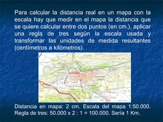 Para calcular la distancia real en un mapa con la
escala hay que medir en el mapa la distancia que
se quiere calcular entre dos puntos (en cm.), aplicar
una regla de tres según la escala usada y
transformar las unidades de medida resultantes
(centímetros a kilómetros).
Distancia en mapa: 2 cm. Escala del mapa 1:50.000.
Regla de tres: 50.000 x 2 : 1 = 100.000. Sería 1 Km.
 