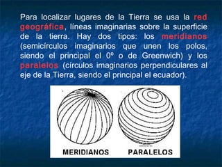 Para localizar lugares de la Tierra se usa la red
geográfica, líneas imaginarias sobre la superficie
de la tierra. Hay dos tipos: los meridianos
(semicírculos imaginarios que unen los polos,
siendo el principal el 0º o de Greenwich) y los
paralelos (círculos imaginarios perpendiculares al
eje de la Tierra, siendo el principal el ecuador).
 