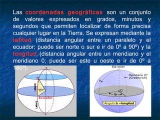 Las coordenadas geográficas son un conjunto
de valores expresados en grados, minutos y
segundos que permiten localizar de forma precisa
cualquier lugar en la Tierra. Se expresan mediante la
latitud (distancia angular entre un paralelo y el
ecuador; puede ser norte o sur e ir de 0º a 90º) y la
longitud (distancia angular entre un meridiano y el
meridiano 0; puede ser este u oeste e ir de 0º a
180º).
 