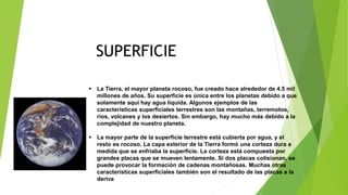  La Tierra, el mayor planeta rocoso, fue creado hace alrededor de 4.5 mil
millones de años. Su superficie es única entre los planetas debido a que
solamente aquí hay agua líquida. Algunos ejemplos de las
características superficiales terrestres son las montañas, terremotos,
ríos, volcanes y los desiertos. Sin embargo, hay mucho más debido a la
complejidad de nuestro planeta.
 La mayor parte de la superficie terrestre está cubierta por agua, y el
resto es rocoso. La capa exterior de la Tierra formó una corteza dura a
medida que se enfriaba la superficie. La corteza está compuesta por
grandes placas que se mueven lentamente. Si dos placas colisionan, se
puede provocar la formación de cadenas montañosas. Muchas otras
características superficiales también son el resultado de las placas a la
deriva
SUPERFICIE
 