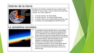 Interior de la tierra
El interior de la Tierra consiste de roca y metal y está
dividido en cuatro capas, lo que es típico de los planetas
rocosos. Las cuatro capas son:
1. el núcleo interior: de metal sólido
2. el núcleo exterior: un núcleo fundido fluido
3. el manto: denso y que consiste básicamente de rocas
4. la corteza: una capa delgada de material rocoso
La atmósfera terrestre
1. La atmósfera rodea al planeta Tierra y nos protege
impidiendo la entrada de radiaciones peligrosas del
sol. La atmósfera es una mezcla de gases que se
vuelve cada vez más tenue hasta alcanzar el espacio.
2. El aire en la atmósfera es esencial para la vida ya que
nos permite respirar. Muchos estudios se han
realizado recientemente sobre la atmósfera en
relación con el llamado "efecto invernadero".
3. La atmósfera se divide en cinco capas dependiendo
de como la temperatura cambia con la altura. La
mayoría de los fenómenos del tiempo ocurre en la
primera capa.
 
