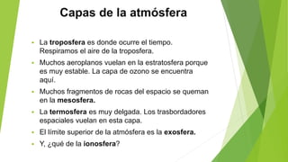 Capas de la atmósfera
 La troposfera es donde ocurre el tiempo.
Respiramos el aire de la troposfera.
 Muchos aeroplanos vuelan en la estratosfera porque
es muy estable. La capa de ozono se encuentra
aquí.
 Muchos fragmentos de rocas del espacio se queman
en la mesosfera.
 La termosfera es muy delgada. Los trasbordadores
espaciales vuelan en esta capa.
 El límite superior de la atmósfera es la exosfera.
 Y, ¿qué de la ionosfera?
 