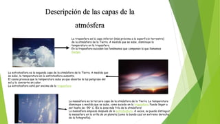 Descripción de las capas de la
atmósfera
La troposfera es la capa inferior (más próxima a la superficie terrestre)
de la atmósfera de la Tierra. A medida que se sube, disminuye la
temperatura en la troposfera.
En la troposfera suceden los fenómenos que componen lo que llamamos
tiempo.
La estratosfera es la segunda capa de la atmósfera de la Tierra. A medida que
se sube, la temperatura en la estratosfera aumenta.
El ozono provoca que la temperatura suba ya que abosrbe la luz peligrosa del
sol y la convierte en calor.
La estratosfera está por encima de la troposfera
La mesosfera es la tercera capa de la atmósfera de la Tierra. La temperatura
disminuye a medida que se sube, como sucede en la troposfera. Puede llegar a
ser hasta de -90° C. ¡Es la zona más fría de la atmósfera!
La mesosfera empieza después de la estratosfera. A veces, se puede distinguir
la mesosfera en la orilla de un planeta (como la banda azul en extremo derecho
de la fotografía).
 