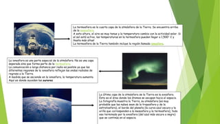 La termosfera es la cuarta capa de la atmósfera de la Tierra. Se encuentra arriba
de la mesosfera.
A esta altura, el aire es muy tenue y la temperatura cambia con la actividad solar. Si
el sol está activo, las temperaturas en la termosfera pueden llegar a 1,500° C y
¡hasta más altas!
La termosfera de la Tierra también incluye la región llamada ionosfera.
La ionosfera es una parte especial de la atmósfera. No es una capa
separada sino que forma parte de la termosfera.
La comunicación a larga distancia por radio es posible ya que las
diferentes regiones de la ionosfera reflejan las ondas radiales de
regreso a la Tierra.
A medida que se asciende en la ionosfera, la temperatura aumenta.
Aquí es donde suceden las auroras.
La última capa de la atmósfera de la Tierra es la exosfera.
Esta es el área donde los átomos se escapan hacia el espacio.
La fotografía muestra la Tierra, su atmósfera (es muy
probable que las nubes sean de la troposfera y de la
estratosfera), el borde del planeta (la curva azul oscuro y la
orilla que corresponden a la mesosfera y la termosfera), todo
eso terminado por la exosfera (del azul más oscuro a negro)
que se continúa en el espacio.
 
