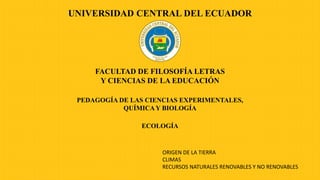 ECOLOGÍA
UNIVERSIDAD CENTRAL DEL ECUADOR
FACULTAD DE FILOSOFÍA LETRAS
Y CIENCIAS DE LA EDUCACIÓN
PEDAGOGÍA DE LAS CIENCIAS EXPERIMENTALES,
QUÍMICAY BIOLOGÍA
ORIGEN DE LA TIERRA
CLIMAS
RECURSOS NATURALES RENOVABLES Y NO RENOVABLES
 