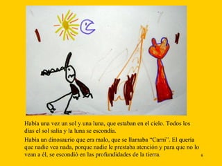 Había una vez un sol y una luna, que estaban en el cielo. Todos los   días el sol salía y la luna se escondía. Había un dinosaurio que era malo, que se llamaba “Carni”. El quería que nadie vea nada, porque nadie le prestaba atención y para que no lo vean a él, se escondió en las profundidades de la tierra.  