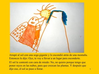 Atrapó al sol con una soga gigante y lo escondió atrás de una montaña. Entonces le dijo: Oye, te voy a llevar a un lugar para esconderte.  El sol le contestó con cara de miedo: No, no quiero porque tengo que poner rayos en las nubes, para que crezcan las plantas. Y después que dijo eso, el sol se puso a llorar. 
