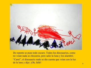 De repente se puso todo oscuro. Todos los dinosaurios, como no veían nada se chocaron, pero salio la luna y los alumbró. “ Carni”, el dinosaurio malo se dio cuenta que veían con la luz de la luna y dijo: ¡Oh, fallé!  
