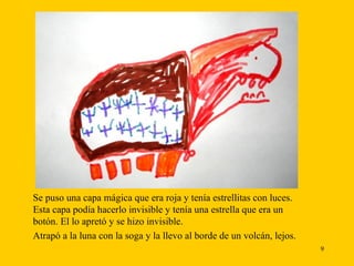 Se puso una capa mágica que era roja y tenía estrellitas con luces. Esta capa podía hacerlo invisible y tenía una estrella que era un botón. El lo apretó y se hizo invisible. Atrapó a la luna con la soga y la llevo al borde de un volcán, lejos. 