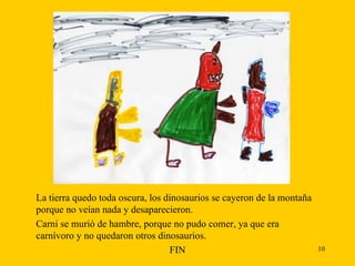 La tierra quedo toda oscura, los dinosaurios se cayeron de la montaña porque no veían nada y desaparecieron.  Carni se murió de hambre, porque no pudo comer, ya que era carnívoro y no quedaron otros dinosaurios. FIN 