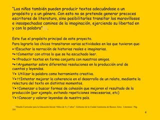 “ Los niños también pueden producir textos adecuándose a un propósito y a un género. Con esto no se pretende generar precoces escritores de literatura, sino posibilitarles transitar los maravillosos e insospechados caminos de la imaginación, ejerciendo su libertad en y con la palabra” [1] . Este fue el propósito principal de este proyecto.  Para lograrlo los chicos transitaron varias actividades en las que tuvieron que:    Escuchar la narración de historias reales e imaginarias.    Comentar con otros lo que se ha escuchado leer.    Producir textos en forma conjunta con nuestros amigos.    Argumentar sobre diferentes resoluciones en la producción oral de cuentos y leyendas.    Utilizar la palabra como herramienta creativa.       Intentar mejorar la coherencia en el desarrollo de un relato, mediante la relectura del texto en distintos momentos.    Comenzar a buscar formas de cohesión que mejoren el resultado de la producción (por ejemplo, evitando repeticiones innecesarias, etc)    Conocer y valorar leyendas de nuestro país. [1]  “Diseño Curricular para la Educación Inicial: Niños de 4 y 5 años”. Gobierno de la Ciudad Autónoma de Buenos Aires.  Literatura / Pág. 354   