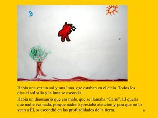 Había una vez un sol y una luna, que estaban en el cielo. Todos los   días el sol salía y la luna se escondía. Había un dinosaurio que era malo, que se llamaba “Carni”. El quería que nadie vea nada, porque nadie le prestaba atención y para que no lo vean a él, se escondió en las profundidades de la tierra.  
