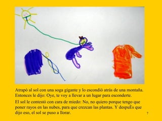 Atrapó al sol con una soga gigante y lo escondió atrás de una montaña. Entonces le dijo: Oye, te voy a llevar a un lugar para esconderte.  El sol le contestó con cara de miedo: No, no quiero porque tengo que poner rayos en las nubes, para que crezcan las plantas. Y después que dijo eso, el sol se puso a llorar. 
