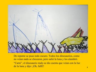 De repente se puso todo oscuro. Todos los dinosaurios, como no veían nada se chocaron, pero salió la luna y los alumbró. “ Carni”, el dinosaurio malo se dio cuenta que veían con la luz de la luna y dijo: ¡Oh, fallé!  