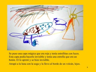 Se puso una capa mágica que era roja y tenía estrellitas con luces. Esta capa podía hacerlo invisible y tenía una estrella que era un botón. El lo apretó y se hizo invisible. Atrapó a la luna con la soga y la llevo al borde de un volcán, lejos. 