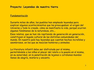 Proyecto: Leyendas de nuestra tierra   Fundamentación Durante miles de años, los pueblos han empleado leyendas para explicar algunos acontecimientos que los preocupaban: el origen del Universo y todo lo creado, cómo se manifiesta la vida, porqué ocurren algunos fenómenos de la naturaleza, etc...  Esos relatos, que se han ido repitiendo de generación en generación, constituyen el legado cultural de las distintas comunidades del mundo. En nuestro país hay leyendas que cuentan hechos increíbles y asombrosos, en los que se mezclan hombres y animales. La literatura infantil debe ser disfrutada por sí misma, permitiéndole a los niños el placer del relato o la poesía en sí misma, en su sonoridad, en la penetración de lejanos o cotidianos mundos llenos de alegría, misterio y encanto.    