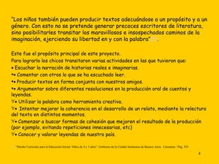 “ Los niños también pueden producir textos adecuándose a un propósito y a un género. Con esto no se pretende generar precoces escritores de literatura, sino posibilitarles transitar los maravillosos e insospechados caminos de la imaginación, ejerciendo su libertad en y con la palabra” [1] . Este fue el propósito principal de este proyecto.  Para lograrlo los chicos transitaron varias actividades en las que tuvieron que:    Escuchar la narración de historias reales e imaginarias.    Comentar con otros lo que se ha escuchado leer.    Producir textos en forma conjunta con nuestros amigos.    Argumentar sobre diferentes resoluciones en la producción oral de cuentos y leyendas.    Utilizar la palabra como herramienta creativa.       Intentar mejorar la coherencia en el desarrollo de un relato, mediante la relectura del texto en distintos momentos.    Comenzar a buscar formas de cohesión que mejoren el resultado de la producción (por ejemplo, evitando repeticiones innecesarias, etc)    Conocer y valorar leyendas de nuestro país. [1]  “Diseño Curricular para la Educación Inicial: Niños de 4 y 5 años”. Gobierno de la Ciudad Autónoma de Buenos Aires.  Literatura / Pág. 354   