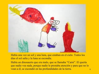 Había una vez un sol y una luna, que estaban en el cielo. Todos los   días el sol salía y la luna se escondía. Había un dinosaurio que era malo, que se llamaba “Carni”. El quería que nadie vea nada, porque nadie le prestaba atención y para que no lo vean a él, se escondió en las profundidades de la tierra.  