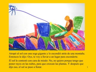 Atrapó al sol con una soga gigante y lo escondió atrás de una montaña. Entonces le dijo: Oye, te voy a llevar a un lugar para esconderte.  El sol le contestó con cara de miedo: No, no quiero porque tengo que poner rayos en las nubes, para que crezcan las plantas. Y después que dijo eso, el sol se puso a llorar. 