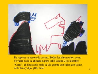 De repente se puso todo oscuro. Todos los dinosaurios, como no veían nada se chocaron, pero salió la luna y los alumbró. “ Carni”, el dinosaurio malo se dio cuenta que veían con la luz de la luna y dijo: ¡Oh, fallé!  