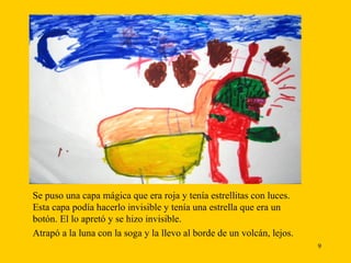 Se puso una capa mágica que era roja y tenía estrellitas con luces. Esta capa podía hacerlo invisible y tenía una estrella que era un botón. El lo apretó y se hizo invisible. Atrapó a la luna con la soga y la llevo al borde de un volcán, lejos. 