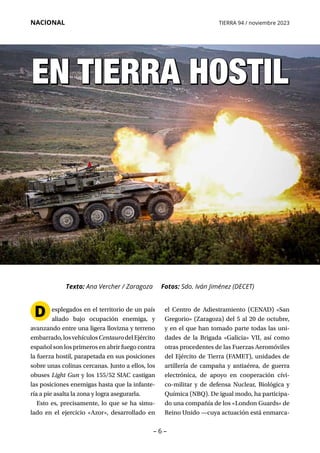 – 6 –
NACIONAL TIERRA 94 / noviembre 2023
EN TIERRA HOSTIL
EN TIERRA HOSTIL
el Centro de Adiestramiento (CENAD) «San
Gregorio» (Zaragoza) del 5 al 20 de octubre,
y en el que han tomado parte todas las uni­
dades de la Brigada «Galicia» VII, así como
otras procedentes de las Fuerzas Aeromóviles
del Ejército de Tierra (FAMET), unidades de
artillería de campaña y antiaérea, de guerra
electrónica, de apoyo en cooperación cívi­
co-militar y de defensa Nuclear, Biológica y
Química (NBQ). De igual modo, ha participa­
do una compañía de los «London Guards» de
Reino Unido —cuya actuación está enmarca­
esplegados en el territorio de un país
aliado bajo ocupación enemiga, y
avanzando entre una ligera llovizna y terreno
embarrado,losvehículosCentaurodelEjército
español son los primeros en abrir fuego contra
la fuerza hostil, parapetada en sus posiciones
sobre unas colinas cercanas. Junto a ellos, los
obuses Light Gun y los 155/52 SIAC castigan
las posiciones enemigas hasta que la infante­
ría a pie asalta la zona y logra asegurarla.
Esto es, precisamente, lo que se ha simu­
lado en el ejercicio «Azor», desarrollado en
D
Texto: Ana Vercher / Zaragoza Fotos: Sdo. Iván Jiménez (DECET)
 