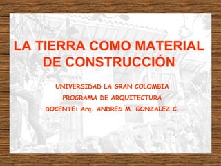 LA TIERRA COMO MATERIAL
DE CONSTRUCCIÓN
UNIVERSIDAD LA GRAN COLOMBIA
PROGRAMA DE ARQUITECTURA
DOCENTE: Arq. ANDRES M. GONZALEZ C.
 