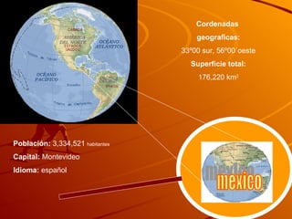 Cordenadas  geograficas: 33º00 sur, 56º00´oeste Superficie total: 176,220 km 2 Población:  3,334,521  habitantes Capital:  Montevideo Idioma:  español mexico mexico 