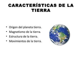 CARACTERÍSTICAS DE LA TIERRA Origen del planeta tierra. Magnetismo de la tierra. Estructura de la tierra. Movimientos de la tierra.