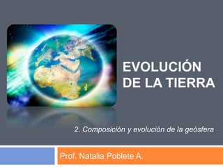 EVOLUCIÓN
DE LA TIERRA
Prof. Natalia Poblete A.
2. Composición y evolución de la geósfera
 