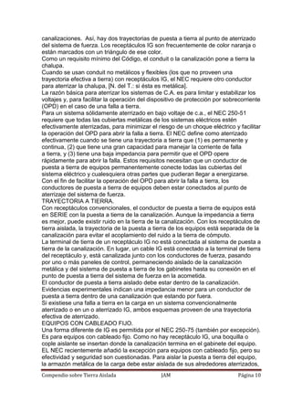 Compendio sobre Tierra Aislada JAM Página 10
canalizaciones. Así, hay dos trayectorias de puesta a tierra al punto de aterrizado
del sistema de fuerza. Los receptáculos IG son frecuentemente de color naranja o
están marcados con un triángulo de ese color.
Como un requisito mínimo del Código, el conduit o la canalización pone a tierra la
chalupa.
Cuando se usan conduit no metálicos y flexibles (los que no proveen una
trayectoria efectiva a tierra) con receptáculos IG, el NEC requiere otro conductor
para aterrizar la chalupa, [N. del T.: si ésta es metálica].
La razón básica para aterrizar los sistemas de C.A. es para limitar y estabilizar los
voltajes y, para facilitar la operación del dispositivo de protección por sobrecorriente
(OPD) en el caso de una falla a tierra.
Para un sistema sólidamente aterrizado en bajo voltaje de c.a., el NEC 250-51
requiere que todas las cubiertas metálicas de los sistemas eléctricos estén
efectivamente aterrizadas, para minimizar el riesgo de un choque eléctrico y facilitar
la operación del OPD para abrir la falla a tierra. El NEC define como aterrizado
efectivamente cuando se tiene una trayectoria a tierra que (1) es permanente y
continua, (2) que tiene una gran capacidad para manejar la corriente de falla
a tierra, y (3) tiene una baja impedancia para permitir que el OPD opere
rápidamente para abrir la falla. Estos requisitos necesitan que un conductor de
puesta a tierra de equipos permanentemente conecte todas las cubiertas del
sistema eléctrico y cualesquiera otras partes que pudieran llegar a energizarse.
Con el fin de facilitar la operación del OPD para abrir la falla a tierra, los
conductores de puesta a tierra de equipos deben estar conectados al punto de
aterrizaje del sistema de fuerza.
TRAYECTORIA A TIERRA.
Con receptáculos convencionales, el conductor de puesta a tierra de equipos está
en SERIE con la puesta a tierra de la canalización. Aunque la impedancia a tierra
es mejor, puede existir ruido en la tierra de la canalización. Con los receptáculos de
tierra aislada, la trayectoria de la puesta a tierra de los equipos está separada de la
canalización para evitar el acoplamiento del ruido a la tierra de cómputo.
La terminal de tierra de un receptáculo IG no está conectada al sistema de puesta a
tierra de la canalización. En lugar, un cable IG está conectado a la terminal de tierra
del receptáculo y, está canalizada junto con los conductores de fuerza, pasando
por uno o más paneles de control, permaneciendo aislado de la canalización
metálica y del sistema de puesta a tierra de los gabinetes hasta su conexión en el
punto de puesta a tierra del sistema de fuerza en la acometida.
El conductor de puesta a tierra aislado debe estar dentro de la canalización.
Evidencias experimentales indican una impedancia menor para un conductor de
puesta a tierra dentro de una canalización que estando por fuera.
Si existiese una falla a tierra en la carga en un sistema convencionalmente
aterrizado o en un o aterrizado IG, ambos esquemas proveen de una trayectoria
efectiva de aterrizado.
EQUIPOS CON CABLEADO FIJO.
Una forma diferente de IG es permitida por el NEC 250-75 (también por excepción).
Es para equipos con cableado fijo. Como no hay receptáculo IG, una boquilla o
cople aislante se insertan donde la canalización termina en el gabinete del equipo.
EL NEC recientemente añadió la excepción para equipos con cableado fijo, pero su
efectividad y seguridad son cuestionadas. Para aislar la puesta a tierra del equipo,
la armazón metálica de la carga debe estar aislada de sus alrededores aterrizados,
 