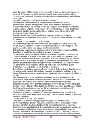 Compendio sobre Tierra Aislada JAM Página 11
quizá del mismo edificio. Existe la preocupación de que con corrientes grandes a
tierra (ej. En la presencia de descargas atmosféricas), exista un potencial de
choque o que chispas se presenten entre los alrededores aterrizados y el gabinete
del equipo.
IG PARA UNA FUENTE DERIVADA INDEPENDIENTE
Paquetes con fuentes derivadas independientes (definidas en el NEC)
generalmente proveen de la puesta a tierra de los sistemas de cómputo.
Usualmente están en los mismos cuartos de cómputo, minimizando el cableado a
la carga. Cables largos de tierra aislada (IG) entre la carga y el punto de aterrizado
del sistema pueden causar problemas por ruido de modo común por la alta
impedancia en alta frecuencia.
Cuando receptáculos de tierra aislada se usan con una fuente derivada
independiente, el sistema de tierra aislada (IG) se termina en esta fuente y no en la
acometida.
CABLEADO IG INCORRECTO E INSEGURO
En un intento aparente de aislar la tierra de los equipos de la tierra "sucia" de
fuerza, algunas veces se realizan esfuerzos extraordinarios para asegurar una
buena conexión a tierra para equipo electrónico sensible.
Este esfuerzo no provee una trayectoria efectiva a tierra como requiere el NEC.
Considere la posibilidad de una falla a tierra en el equipo.
No existe esa trayectoria a tierra efectiva entre la tierra aislada y el electrodo de
puesta a tierra de la acometida. La trayectoria entre los electrodos puede o no
puede ser continua, permanente o de amplia capacidad de corriente. Sin embargo,
es improbable que la trayectoria tenga la impedancia suficientemente baja para
permitir que abra rápidamente el dispositivo de sobrecorriente. La impedancia de
las conexiones de un electrodo a tierra es medida en ohm, mientras que la
impedancia requerida debe ser en el rango de miliohms.
Como la tierra aislada se considera limpia y la tierra de los sistemas de potencia se
considera sucia, hay una diferencia de potencial entre la tierra aislada y la de
fuerza. Tales diferencias se manifestarán como voltaje de modo común (N-IG) en el
equipo.
Así, mientras que la razón de la tierra aislada es evitar el ruido eléctrico, el
resultado de una conexión incorrecta de la tierra aislada, es un incremento en los
potenciales del ruido de modo común. Diferencias significativas pueden
encontrarse cuando fluyen grandes cargas por el conductor de puesta a tierra; por
ejemplo, cuando ocurren fallas, descargas atmosféricas y aún cuando pasan nubes
eléctricamente cargadas por encima. Como resultado de ese cableado IG
incorrecto los equipos conectados sufren daños.
Equipos conectados con cableado IG incorrecto pueden operar normalmente
excepto durante condiciones específicas tales como en fallas a tierra o durante una
tormenta con rayos.
LOS BENEFICIOS DEL CABLEADO IG.
Claramente las canalizaciones proveen blindaje de las interferencias
electromagnéticas y de radio frecuencia a los conductores encerrados en ellas.
Como un beneficio práctico, el cableado IG minimiza las corrientes parásitas.
Corrientes a tierra parásitas que fluyen por el sistema de tierras causan cambios en
los potenciales en el sistema. Estas corrientes don una realidad en todos los
sistemas eléctricos y, existen bajo una gran variedad de condiciones, la mayoría
dinámicas. Pueden ser causadas por las descargas electrostáticas a los gabinetes,
 