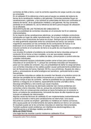 Compendio sobre Tierra Aislada JAM Página 12
corrientes de falla a tierra, o aún la corriente capacitiva de carga cuando una carga
es conectada.
En el cableado IG la referencia a tierra para el equipo es aislada del sistema de
tierras de la canalización metálica y del gabinete. Corrientes parásitas fluyen en
canalizaciones y gabinete, y los cambios en potenciales de tierra son confinados al
sistema de tierras de la canalización metálica y del gabinete. No hay corrientes
parásitas en el cableado IG, así la referencia de tierra para el equipo de utilización
no es afectada.
DESVENTAJAS DE LAS TECNICAS DE CABLEADO IG
Hay una posibilidad de corrientes inducidas en el conductor de IG en sistemas
interconectados.
En la mayoría de las canalizaciones eléctricas, se emplean múltiples conductores
individuales en lugar de cable manufacturado. Por lo que la posición del conductor
IG relativa a los conductores de fuerza es al azar. Siempre que el conductor a tierra
no está igualmente espaciado entre los conductores de fuerza, los campos
magnéticos asociados con las corrientes de los conductores de fuerza no se
balancean en el conductor de tierra. El campo magnético neto en a.c.
inducirá corriente en el conductor de tierra si es parte de una trayectoria completa o
lazo de tierra.
Los circuitos IG evitarán el problema de corrientes de tierra inducidas porque el
conductor IG no forma un lazo completo, a no ser que existan sistemas
interconectados, enlazados con cables de datos, comunicación o control entre las
unidades individuales.
Cables enlazando equipos individuales pueden cerrar el lazo para corrientes
inducidas en el conductor IG. Y, porque las corrientes inducidas son forzadas a
pasar por los cables de conexión, hay una probabilidad de dañar la carga sensitiva.
Las corrientes inducidas en los cables pueden causar particularmente problemas si
son de frecuencias de fuerza. Ejemplo: 60 Hz y sus armónicas. Equipos de video y
audio y, procesadores de señal analógica son sensitivos particularmente a esas
frecuencias.
Las corrientes inducidas en cables de conexión han llevado a la práctica común de
aterrizar las pantallas de los cables únicamente en un extremo. Aunque esta
práctica rompe el lazo de corriente, admite la posibilidad de que aparezcan voltajes
dañinos o inseguros en el sistema, especialmente durante una falla a tierra,
descarga atmosférica u otro evento que cause impulsos.
Normalmente, las técnicas de aterrizado estándar dan menos problemas con
corrientes a tierra inducidas. Esto es, porque las corrientes de tierra inducidas
tienden a fluir sin consecuencias prácticas en lazos formados por el conductor a
tierra y el sistema de canalizaciones, brincando los lazos de alta impedancia que
incluyen el cableado de interconexión.
Algunas veces las técnicas de cableado IG son implementadas inadvertidamente
cuando la conexión a tierra para canalizaciones se interrumpe. Una causa
frecuente es cuando se emplean gabinetes no metálicos en medios corrosivos.
Otra causa puede ser el enterramiento de tubería eléctrica en tierra o en concreto.
El resultado puede ser el de corrientes inducidas en sistemas interconectados.
También pudieran existir problemas con interferencia electromagnética o de
radiofrecuencia si el blindaje metálico se elimina.
REGLAS PRÁCTICAS:
Una regla fácil de recordar cuando instalamos cableados IG es:
 