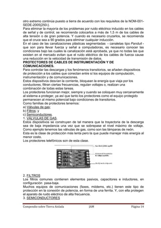 Compendio sobre Tierra Aislada JAM Página 14
otro extremo continúa puesto a tierra de acuerdo con los requisitos de la NOM-001-
SEDE-2005{250-}.
Para eliminar la mayoría de los problemas por ruido eléctrico inducido en los cables
de señal y de control, se recomienda colocarlos a más de 1,5 m de los cables de
alta tensión o de gran potencia. Y cuando es necesario cruzarlos, se recomienda
que el cruce sea a 90 grados para eliminar cualquier inducción.
En el caso de las canalizaciones plásticas segmentadas - canaletas tipo Panduit -
que son para llevar fuerza y señal a computadoras, es necesario conocer las
condiciones bajo las cuales la canalización está aprobada, ya que no todas las que
existen en el mercado evitan que el ruido eléctrico de los cables de fuerza cause
una reducción en la velocidad de transmisión de datos.
PROTECTORES DE CABLES DE INSTRUMENTACIÓN Y DE
COMUNICACIONES.
Para controlar las descargas y los fenómenos transitorios, se añaden dispositivos
de protección a los cables que conectan entre sí los equipos de computación,
instrumentación y de comunicaciones.
Estos dispositivos desvían la corriente, bloquean la energía que viaja por los
conductores, filtran ciertas frecuencias, regulan voltajes o, realizan una
combinación de todas estas tareas.
Los protectores funcionan mejor, siempre y cuando se coloquen muy cercanamente
al sistema a proteger, ya así que tanto los protectores como el equipo protegido
permanecen al mismo potencial bajo condiciones de transitorios.
Como familias de protectores tenemos:
a) Válvulas de gas;
b) Filtros; y
c) Semiconductores.
1. VÁLVULAS DE GAS.
Estos dispositivos se construyen de tal manera que la trayectoria de la descarga
sea de baja impedancia una vez que se sobrepase el nivel máximo de voltaje.
Como ejemplo tenemos las válvulas de gas, como son las lámparas de neón.
Esta es la clase de protección más lenta pero la que puede manejar más energía al
menor costo.
Los protectores telefónicos son de esta clase.
2. FILTROS
Los filtros comunes contienen elementos pasivos, capacitores e inductores, en
configuración pasa-baja.
Muchos equipos de comunicaciones (faxes, módems, etc.) tienen este tipo de
protección en la conexión de potencia, en forma de una ferrita. Y, con ella protegen
el aparato de ruido eléctrico de alta frecuencia.
3. SEMICONDUCTORES
 