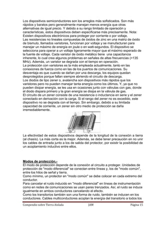 Compendio sobre Tierra Aislada JAM Página 15
Los dispositivos semiconductores son los arreglos más sofisticados. Son más
rápidos y baratos pero generalmente manejan menos energía que otras
alternativas de igual precio. Y debido a su rango limitado de operación y
características, estos dispositivos deben especificarse más precisamente. Nota:
Existen dispositivos electrónicos para proteger por corriente o por voltaje.
Las resistencias no lineales compuestas de óxidos de zinc en una matriz de óxido
de bismuto, llamados varistores, funcionan por voltaje y se manufacturan para
manejar un máximo de energía en joule o en watt-segundos. El dispositivo se
selecciona para operar a un voltaje ligeramente mayor que el máximo esperado de
la fuente de voltaje. Cada varistor de óxido metálico tiene una capacitancia
inherente, lo cual crea algunos problemas en señales de altas frecuencias (>135
MHz). Además, un varistor se degrada con el tiempo en operación.
La protección con varistores es la más empleada actualmente, tanto en las
conexiones de fuerza como en las de los puertos de comunicaciones. Su
desventaja es que cuando se dañan por una descarga, los equipos quedan
desprotegidos porque fallan siempre abriendo el circuito de descarga.
Los diodos de tipo zener o, avalancha son dispositivos más rápidos que los
varistores pero no pueden manejar tanta energía como los últimos. Y, ya que no
pueden disipar energía, se les usa en ocasiones junto con válvulas con gas, donde
el diodo dispara primero y la gran energía se disipa en la válvula de gas.
El circuito de un zener consiste de una resistencia o inductancia en serie y el zener
conectado en derivación con la carga. Si el rango del zener no es excedido, este
dispositivo no se degrada con el tiempo. Sin embargo, debido a su limitada
capacidad de corriente, un zener sin otro medio de protección se daña
irremediablemente.
La efectividad de estos dispositivos depende de la longitud de la conexión a tierra
(al chasís). La más corta es la mejor. Además, se debe tener precaución en no unir
los cables de entrada junto a los de salida del protector, por existir la posibilidad de
un acoplamiento inductivo entre ellos.
Modos de protección.-
El modo de protección depende de la conexión al circuito a proteger. Unidades de
protección de "modo diferencial" se conectan entre líneas y, los de "modo común",
entre los hilos de señal y tierra.
Como mínimo, un protector en "modo común" se debe colocar en cada extremo del
conductor.
Para cancelar el ruido inducido en "modo diferencial" en líneas de instrumentación
como en redes de comunicaciones se usan pares trenzados. Así, el ruido se induce
igualmente en ambos conductores cancelando el efecto.
Como los transitorios también son una forma de ruido, también se inducen en los
conductores. Cables multiconductores acoplan la energía del transitorio a todos los
 