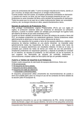 Compendio sobre Tierra Aislada JAM Página 16
pares de conductores del cable. Y como la energía inducida es la misma, siendo un
par o muchos, se disipa más energía en un arreglo multiconductor.
Cuando existen más de 6 pares, se emplean protectores conectados en derivación
y, cuando son menos, en serie, por ser mayor la energía presente por par. Los
protectores en serie consisten de filtros como también de supresores en derivación.
Todos los pares que no se usen de un cable multiconductor deben ser conectados
a tierra y así, la energía inducida en ellos, pasará directamente a tierra.
Ejemplo de aplicación de Protectores: PLC.-
Para proteger Controladores Lógicos Programables (PLCs por sus siglas en
inglés), la protección estándar dada por varistores en derivación es suficiente.
Siempre y cuando no existan cables con señales que provengan de lugares fuera
del sistema de tierras al que está conectado el PLC.
Cuando se tienen señales provenientes de fuera del sistema de puesta a tierra del
PLC, se emplean protectores con aislamiento galvánico. Dichos protectores aíslan
eléctricamente la señal que no tiene la misma referencia de tierra.
Debido a los requisitos de la puesta a tierra de los equipos eléctricos y debido a la
presencia de tuberías metálicas en una planta industrial, es imposible aislar
galvánicamente todas las trayectorias de tierra, y esto puede crear lazos de
corriente en equipos electrónicos con resultados nefastos. Si éste es el caso, es
probable que uniendo las redes de tierras por medio de una red perimetral, y
empleando protectores sin separación galvánica, y dejando la pantalla sin conectar
en un extremo, se resuelva el problema. La otra solución, es por el momento, la
que sugieren los fabricantes de equipos de controles distribuidos y
comunicaciones: emplear cables de fibra óptica del tipo sin pantalla metálica.
PUESTA A TIERRA DE EQUIPOS ELECTRÓNICOS.
Existen cuatro esquemas de aterrizado de equipos electrónicos. Estos son:
a) El convencional.
b) El esquema de tierra aislada.
c) Esquema de tierra aislada total.
d) Esquema de malla de referencia.
1. ESQUEMA CONVENCIONAL.
El esquema convencional utiliza únicamente las recomendaciones de puesta a
tierra de la NOM {250-} pero no incluye el uso de los contactos de tierra aislada de
la sección {250-74 Excepción 4}.
Este esquema encuentra su uso en las instalaciones de PCs donde únicamente
existe alumbrado y algún otro equipo eléctrico, tal como en los pequeños comercios
 