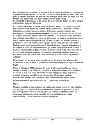 Compendio sobre Tierra Aislada JAM Página 20
Los equipos en racks deben conectarse a tierra mediante cables, no obstante se
supondría que los perfiles del rack los pondrían a tierra, lo que no siempre es real
porque existen problemas de pintura y de montaje. Este cable es mejor que sea
forrado y de color verde para que no cortocircuiten otros cables.
El aterrizado de blindajes y el de cables de señal también deben ser parte integral
del diseño de sistemas de tierras.
La razón principal para el uso de terrenos aislados es proporcionar un retorno de
tierra libre de ruido, aparte del regreso a tierra del equipo. El circuito EG incluye
todos los conductos metálicos, cajas de distribución y cajas metálicas que
contienen el cableado y deben ser conectados a tierra para proporcionar una ruta
de regreso a salvo en caso de corrientes de falla. El IG 'proporciona un camino de
tierra aislada, separada de la referencia de tierra en los equipos electrónicos, como
computadoras, equipos hospitalarios y equipos de audio. IG ayuda a eliminar el
potencial de un bucle de tierra, lo que puede causar ruido, errores en los datos, y
las interrupciones de estos sistemas. El IG suele aislado y separar todo el camino
de regreso al punto de origen del circuito, ya sea un panel principal o sub-panel. El
IG, EG y neutral están unidos entre sí en ese momento. Debido a la instalación de
un conductor aislado y separado de los puntos de venta especiales asociados
requeridos, circuitos IG son más caros de instalar que los circuitos de potencia
estándar.
Su principal inconveniente es su impedancia por lo general más alta que otros
sistemas de puesta a tierra, lo que resulta en niveles de seguridad ligeramente más
bajos.
Hasta la década de 1950, aislados del suelo de alimentación eléctrica interna
tienden a tener o no RCD ELCB y demasiada alta impedancia de tierra a quemar
un fusible si vivo para faltas a tierra se produjo. Esto podría dejar carpintería
metálica en la casa vivo. El uso de interruptores diferenciales con tales
instalaciones resuelto este problema. Tales instalaciones se llaman EEBAD.
El término británico de tierra aislada es "IT", del Isolee terre francés.
Ruido
Una tierra aislada, si está instalado correctamente, puede reducir el ruido eléctrico.
Sin embargo, la completa de acondicionamiento de potencia y protección por lo
general requieren otros dispositivos, como un protector de sobretensión o un
sistema de alimentación ininterrumpida. El receptáculo Si no se instala
correctamente, puede crear una instalación peligrosa.
 