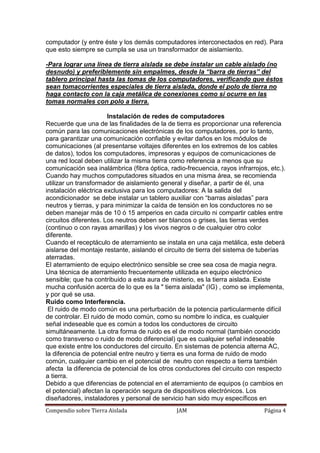 Compendio sobre Tierra Aislada JAM Página 4
computador (y entre éste y los demás computadores interconectados en red). Para
que esto siempre se cumpla se usa un transformador de aislamiento.
-Para lograr una línea de tierra aislada se debe instalar un cable aislado (no
desnudo) y preferiblemente sin empalmes, desde la “barra de tierras” del
tablero principal hasta las tomas de los computadores, verificando que éstos
sean tomacorrientes especiales de tierra aislada, donde el polo de tierra no
haga contacto con la caja metálica de conexiones como sí ocurre en las
tomas normales con polo a tierra.
Instalación de redes de computadores
Recuerde que una de las finalidades de la de tierra es proporcionar una referencia
común para las comunicaciones electrónicas de los computadores, por lo tanto,
para garantizar una comunicación confiable y evitar daños en los módulos de
comunicaciones (al presentarse voltajes diferentes en los extremos de los cables
de datos), todos los computadores, impresoras y equipos de comunicaciones de
una red local deben utilizar la misma tierra como referencia a menos que su
comunicación sea inalámbrica (fibra óptica, radio-frecuencia, rayos infrarrojos, etc.).
Cuando hay muchos computadores situados en una misma área, se recomienda
utilizar un transformador de aislamiento general y diseñar, a partir de él, una
instalación eléctrica exclusiva para los computadores: A la salida del
acondicionador se debe instalar un tablero auxiliar con “barras aisladas” para
neutros y tierras, y para minimizar la caída de tensión en los conductores no se
deben manejar más de 10 ó 15 amperios en cada circuito ni compartir cables entre
circuitos diferentes. Los neutros deben ser blancos o grises, las tierras verdes
(continuo o con rayas amarillas) y los vivos negros o de cualquier otro color
diferente.
Cuando el receptáculo de aterramiento se instala en una caja metálica, este deberá
aislarse del montaje restante, aislando el circuito de tierra del sistema de tuberías
aterradas.
El aterramiento de equipo electrónico sensible se cree sea cosa de magia negra.
Una técnica de aterramiento frecuentemente utilizada en equipo electrónico
sensible; que ha contribuido a esta aura de misterio, es la tierra aislada. Existe
mucha confusión acerca de lo que es la " tierra aislada" (IG) , como se implementa,
y por qué se usa.
Ruido como Interferencia.
El ruido de modo común es una perturbación de la potencia particularmente difícil
de controlar. El ruido de modo común, como su nombre lo indica, es cualquier
señal indeseable que es común a todos los conductores de circuito
simultáneamente. La otra forma de ruido es el de modo normal (también conocido
como transverso o ruido de modo diferencial) que es cualquier señal indeseable
que existe entre los conductores del circuito. En sistemas de potencia alterna AC,
la diferencia de potencial entre neutro y tierra es una forma de ruido de modo
común, cualquier cambio en el potencial de neutro con respecto a tierra también
afecta la diferencia de potencial de los otros conductores del circuito con respecto
a tierra.
Debido a que diferencias de potencial en el aterramiento de equipos (o cambios en
el potencial) afectan la operación segura de dispositivos electrónicos. Los
diseñadores, instaladores y personal de servicio han sido muy específicos en
 