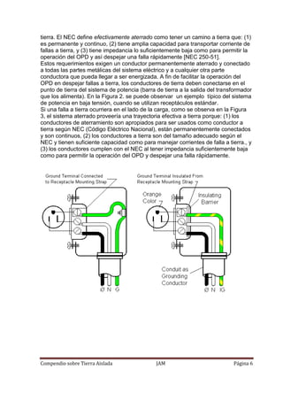 Compendio sobre Tierra Aislada JAM Página 6
tierra. El NEC define efectivamente aterrado como tener un camino a tierra que: (1)
es permanente y continuo, (2) tiene amplia capacidad para transportar corriente de
fallas a tierra, y (3) tiene impedancia lo suficientemente baja como para permitir la
operación del OPD y así despejar una falla rápidamente [NEC 250-51].
Estos requerimientos exigen un conductor permanentemente aterrado y conectado
a todas las partes metálicas del sistema eléctrico y a cualquier otra parte
conductora que pueda llegar a ser energizada. A fin de facilitar la operación del
OPD en despejar fallas a tierra, los conductores de tierra deben conectarse en el
punto de tierra del sistema de potencia (barra de tierra a la salida del transformador
que los alimenta). En la Figura 2. se puede observar un ejemplo típico del sistema
de potencia en baja tensión, cuando se utilizan receptáculos estándar.
Si una falla a tierra ocurriera en el lado de la carga, como se observa en la Figura
3, el sistema aterrado proveería una trayectoria efectiva a tierra porque: (1) los
conductores de aterramiento son apropiados para ser usados como conductor a
tierra según NEC (Código Eléctrico Nacional), están permanentemente conectados
y son continuos, (2) los conductores a tierra son del tamaño adecuado según el
NEC y tienen suficiente capacidad como para manejar corrientes de falla a tierra., y
(3) los conductores cumplen con el NEC al tener impedancia suficientemente baja
como para permitir la operación del OPD y despejar una falla rápidamente.
 