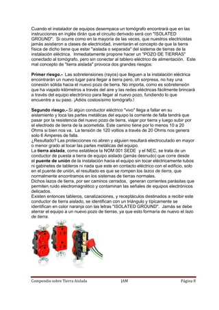 Compendio sobre Tierra Aislada JAM Página 8
Cuando el instalador de equipos desempaca un tomógrafo encontrará que en las
instrucciones en inglés dirán que el circuito derivado será con "ISOLATED
GROUND". Si ocurre como en la mayoría de las veces, que nuestros electricistas
jamás asistieron a clases de electricidad, inventarán el concepto de que la tierra
física de dicho tiene que estar "aislada o separada" del sistema de tierras de la
instalación eléctrica. Inmediatamente propone hacer un "POZO DE TIERRAS"
conectado al tomógrafo, pero sin conectar al tablero eléctrico de alimentación. Este
mal concepto de "tierra aislada" provoca dos grandes riesgos:
Primer riesgo.- Las sobretensiones (rayos) que lleguen a la instalación eléctrica
encontrarán un nuevo lugar para llegar a tierra pero, oh sorpresa, no hay una
conexión sólida hacia el nuevo pozo de tierra. No importa, como es sobretensión
que ha viajado kilómetros a través del aire y las redes eléctricas fácilmente brincará
a través del equipo electrónico para llegar al nuevo pozo, fundiendo lo que
encuentre a su paso. ¡Adiós costosísimo tomógrafo.!
Segundo riesgo.- Si algún conductor eléctrico "vivo" llega a fallar en su
aislamiento y toca las partes metálicas del equipo la corriente de falla tendrá que
pasar por la resistencia del nuevo pozo de tierra, viajar por tierra y luego subir por
el electrodo de tierra de la acometida. Este camino tiene por lo menos 10 a 20
Ohms si bien nos va. La tensión de 120 voltios a través de 20 Ohms nos genera
solo 6 Amperes de falla.
¿Resultado? Las protecciones no abren y alguien resultará electrocutado en mayor
o menor grado al tocar las partes metálicas del equipo.
La tierra aislada, como establece la NOM 001 SEDE y el NEC, se trata de un
conductor de puesta a tierra de equipo aislado (jamás desnudo) que corre desde
el puente de unión de la instalación hacia el equipo sin tocar eléctricamente tubos
ni gabinetes de tableros ni nada que este en contacto eléctrico con el edificio, solo
en el puente de unión, el resultado es que se rompen los lazos de tierra, que
normalmente encontramos en los sistemas de tierras normales.
Dichos lazos de tierra, por ser caminos cerrados, generan corrientes parásitas que
permiten ruido electromagnético y contaminan las señales de equipos electrónicos
delicados.
Existen entonces tableros, canalizaciones, y receptáculos destinados a recibir este
conductor de tierra aislado, se identifican con un triángulo y típicamente se
identifican en color naranja con las letras "ISOLATED GROUND". Jamás se debe
aterrar el equipo a un nuevo pozo de tierras, ya que esto formaría de nuevo el lazo
de tierra.
 