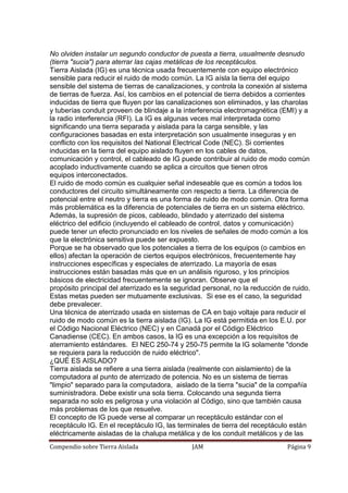 Compendio sobre Tierra Aislada JAM Página 9
No olviden instalar un segundo conductor de puesta a tierra, usualmente desnudo
(tierra "sucia") para aterrar las cajas metálicas de los receptáculos.
Tierra Aislada (IG) es una técnica usada frecuentemente con equipo electrónico
sensible para reducir el ruido de modo común. La IG aísla la tierra del equipo
sensible del sistema de tierras de canalizaciones, y controla la conexión al sistema
de tierras de fuerza. Así, los cambios en el potencial de tierra debidos a corrientes
inducidas de tierra que fluyen por las canalizaciones son eliminados, y las charolas
y tuberías conduit proveen de blindaje a la interferencia electromagnética (EMI) y a
la radio interferencia (RFI). La IG es algunas veces mal interpretada como
significando una tierra separada y aislada para la carga sensible, y las
configuraciones basadas en esta interpretación son usualmente inseguras y en
conflicto con los requisitos del National Electrical Code (NEC). Si corrientes
inducidas en la tierra del equipo aislado fluyen en los cables de datos,
comunicación y control, el cableado de IG puede contribuir al ruido de modo común
acoplado inductivamente cuando se aplica a circuitos que tienen otros
equipos interconectados.
El ruido de modo común es cualquier señal indeseable que es común a todos los
conductores del circuito simultáneamente con respecto a tierra. La diferencia de
potencial entre el neutro y tierra es una forma de ruido de modo común. Otra forma
más problemática es la diferencia de potenciales de tierra en un sistema eléctrico.
Además, la supresión de picos, cableado, blindado y aterrizado del sistema
eléctrico del edificio (incluyendo el cableado de control, datos y comunicación)
puede tener un efecto pronunciado en los niveles de señales de modo común a los
que la electrónica sensitiva puede ser expuesto.
Porque se ha observado que los potenciales a tierra de los equipos (o cambios en
ellos) afectan la operación de ciertos equipos electrónicos, frecuentemente hay
instrucciones específicas y especiales de aterrizado. La mayoría de esas
instrucciones están basadas más que en un análisis riguroso, y los principios
básicos de electricidad frecuentemente se ignoran. Observe que el
propósito principal del aterrizado es la seguridad personal, no la reducción de ruido.
Estas metas pueden ser mutuamente exclusivas. Si ese es el caso, la seguridad
debe prevalecer.
Una técnica de aterrizado usada en sistemas de CA en bajo voltaje para reducir el
ruido de modo común es la tierra aislada (IG). La IG está permitida en los E.U. por
el Código Nacional Eléctrico (NEC) y en Canadá por el Código Eléctrico
Canadiense (CEC). En ambos casos, la IG es una excepción a los requisitos de
aterramiento estándares. El NEC 250-74 y 250-75 permite la IG solamente "donde
se requiera para la reducción de ruido eléctrico".
¿QUÉ ES AISLADO?
Tierra aislada se refiere a una tierra aislada (realmente con aislamiento) de la
computadora al punto de aterrizado de potencia. No es un sistema de tierras
"limpio" separado para la computadora, aislado de la tierra "sucia" de la compañía
suministradora. Debe existir una sola tierra. Colocando una segunda tierra
separada no solo es peligrosa y una violación al Código, sino que también causa
más problemas de los que resuelve.
El concepto de IG puede verse al comparar un receptáculo estándar con el
receptáculo IG. En el receptáculo IG, las terminales de tierra del receptáculo están
eléctricamente aisladas de la chalupa metálica y de los conduit metálicos y de las
 