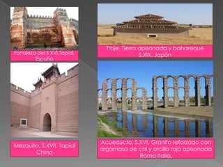 Fortaleza del S XVI,Tapial.
España
Troje, Tierra apisonada y bahareque
S.XIX, Japòn
Mezquita, S.XVII, Tapial
China
Acueducto, S.XVI, Granito reforzado con
argamasa de cal y arcilla roja apisonada
Roma Italia,
 