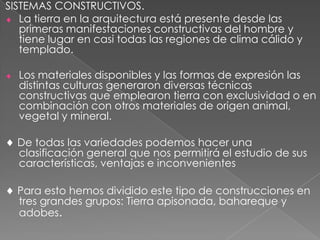 SISTEMAS CONSTRUCTIVOS.
La tierra en la arquitectura está presente desde las
primeras manifestaciones constructivas del hombre y
tiene lugar en casi todas las regiones de clima cálido y
templado.
Los materiales disponibles y las formas de expresión las
distintas culturas generaron diversas técnicas
constructivas que emplearon tierra con exclusividad o en
combinación con otros materiales de origen animal,
vegetal y mineral.
De todas las variedades podemos hacer una
clasificación general que nos permitirá el estudio de sus
características, ventajas e inconvenientes
Para esto hemos dividido este tipo de construcciones en
tres grandes grupos: Tierra apisonada, bahareque y
adobes.
 