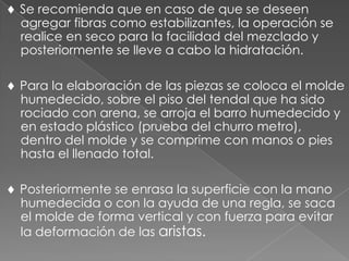 Se recomienda que en caso de que se deseen
agregar fibras como estabilizantes, la operación se
realice en seco para la facilidad del mezclado y
posteriormente se lleve a cabo la hidratación.
Para la elaboración de las piezas se coloca el molde
humedecido, sobre el piso del tendal que ha sido
rociado con arena, se arroja el barro humedecido y
en estado plástico (prueba del churro metro),
dentro del molde y se comprime con manos o pies
hasta el llenado total.
Posteriormente se enrasa la superficie con la mano
humedecida o con la ayuda de una regla, se saca
el molde de forma vertical y con fuerza para evitar
la deformación de las aristas.
 