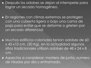 Después los adobes se dejan al intemperie para
lograr un secado homogéneo.
En regiones con climas extremos se protegen
con una cubierta ligera o bajo una cama de
paja para evitar que se deforme o grieten por
un secado diferencial.
Muchos edificios coloniales tenían adobes de 60
x 45 x10 cm. (30 Kg), en la actualidad algunos
sitios tradicionales utilizan adobes de 48 x 24 x 8
cm.
Aspectos a considerar: mortero de junta, numero
de hiladas por día y entramado.
 
