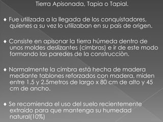 Tierra Apisonada, Tapia o Tapial.
Fue utilizada a la llegada de los conquistadores,
quienes a su vez lo utilizaban en su país de origen.
Consiste en apisonar la tierra húmeda dentro de
unos moldes deslizantes (cimbras) e ir de este modo
formando las paredes de la construcciòn.
Normalmente la cimbra está hecha de madera
mediante tablones reforzados con madera, miden
entre 1.5 y 2.5metros de largo x 80 cm de alto y 45
cm de ancho.
Se recomienda el uso del suelo recientemente
extraído para que mantenga su humedad
natural(10%)
 