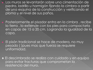 Los muros se levantarán sobre una cimentación de
piedra, ladrillo u hormigón fijando la cimbra a partir
de una esquina de la construcción y verificando el
plomo y el nivel de sus paños.
Posteriormente el pisador entra en la cimbra , recibe
la tierra , la extiende con los pies para compactarla
en capas de 15 a 20 cm. Logrando la igualdad de la
capa.
El pisón tradicional se hace de madera, no muy
pesado ( )pues mas que fuerza se requiere
uniformidad.
El descimbrado se realiza con cuidado y en equipo
para evitar fracturas que comprometan la
resistencia del muro.
 